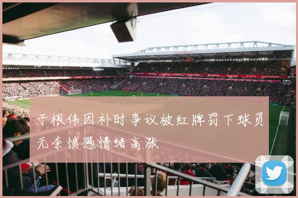 于根伟因补时争议被红牌罚下球员无奈愤懑情绪高涨