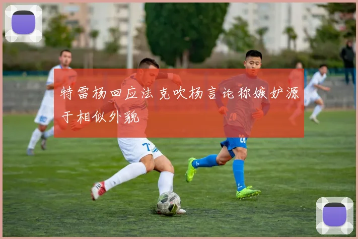 特雷杨回应法克吹杨言论称嫉妒源于相似外貌