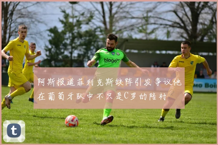 阿斯报道菲利克斯缺阵引发争议他在葡萄牙队中不只是C罗的陪衬