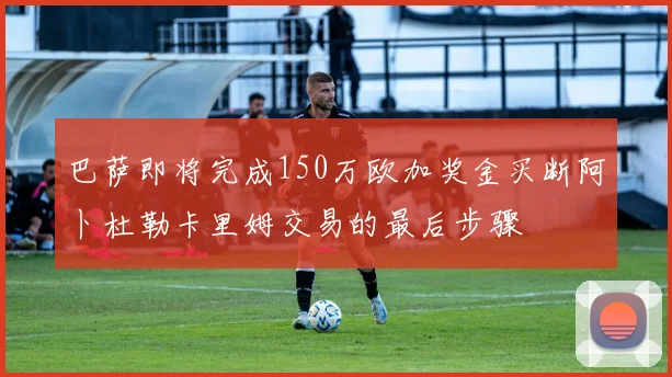 巴萨即将完成150万欧加奖金买断阿卜杜勒卡里姆交易的最后步骤