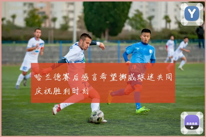 哈兰德赛后感言希望挪威球迷共同庆祝胜利时刻
