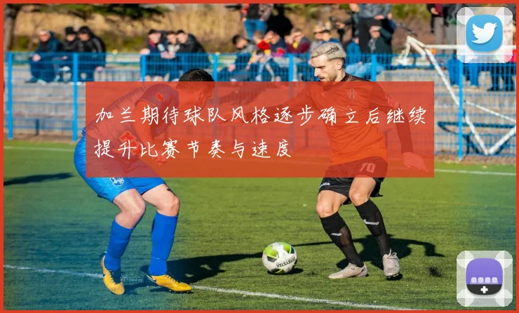 加兰期待球队风格逐步确立后继续提升比赛节奏与速度