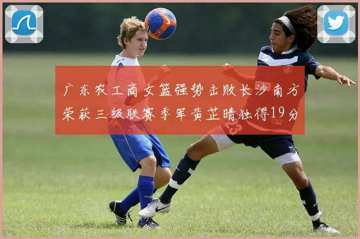 广东农工商女篮强势击败长沙南方荣获三级联赛季军黄芷晴独得19分助力胜利