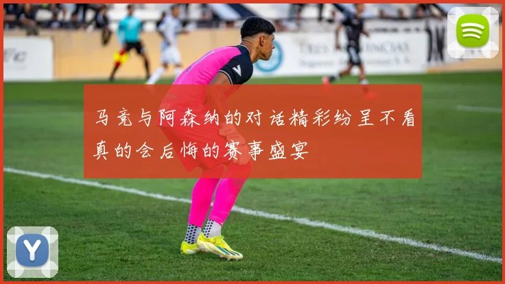 马竞与阿森纳的对话精彩纷呈不看真的会后悔的赛事盛宴
