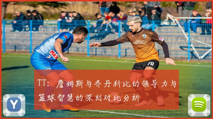 TT：詹姆斯与乔丹科比的领导力与篮球智慧的深刻对比分析