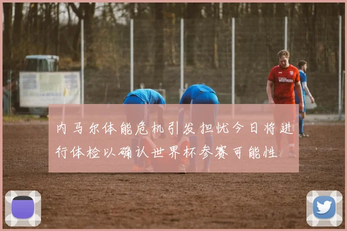 内马尔体能危机引发担忧今日将进行体检以确认世界杯参赛可能性