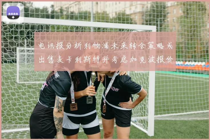 电讯报分析利物浦未来转会策略或出售麦卡利斯特并考虑加克波报价