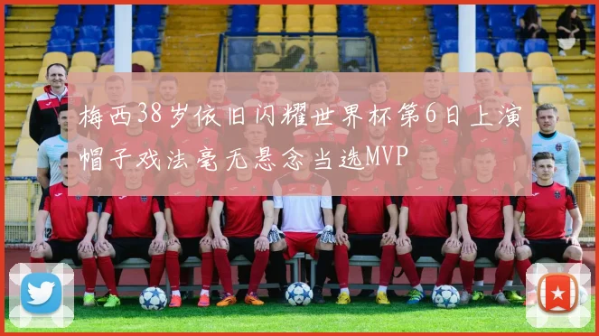 梅西38岁依旧闪耀世界杯第6日上演帽子戏法毫无悬念当选MVP