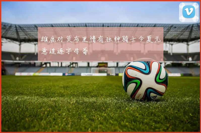 雄鹿对莫布里情有独钟骑士今夏无意追逐字母哥