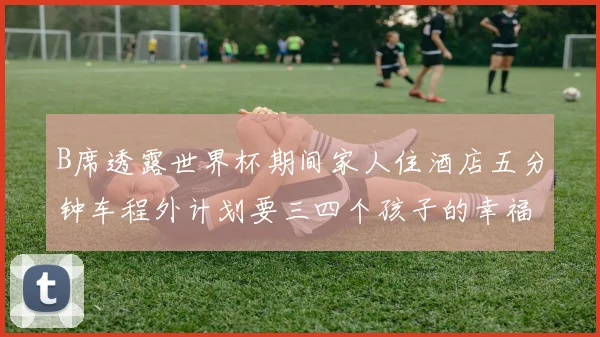 B席透露世界杯期间家人住酒店五分钟车程外计划要三四个孩子的幸福生活