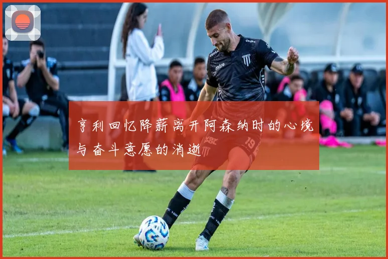 亨利回忆降薪离开阿森纳时的心境与奋斗意愿的消逝