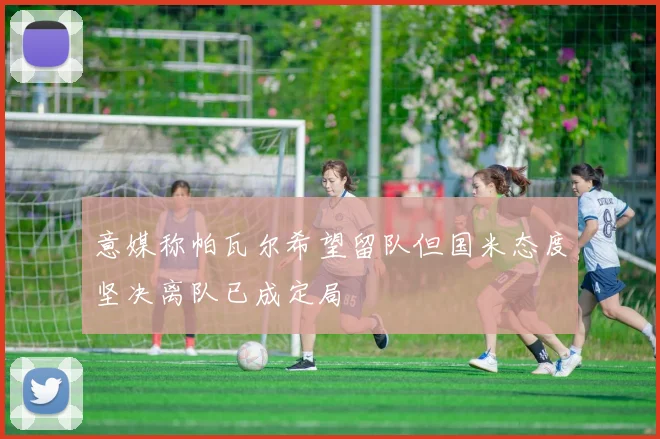 意媒称帕瓦尔希望留队但国米态度坚决离队已成定局