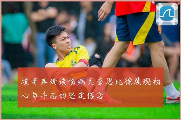 埃奇库姆谈伤病无奈恩比德展现初心与斗志的坚定信念