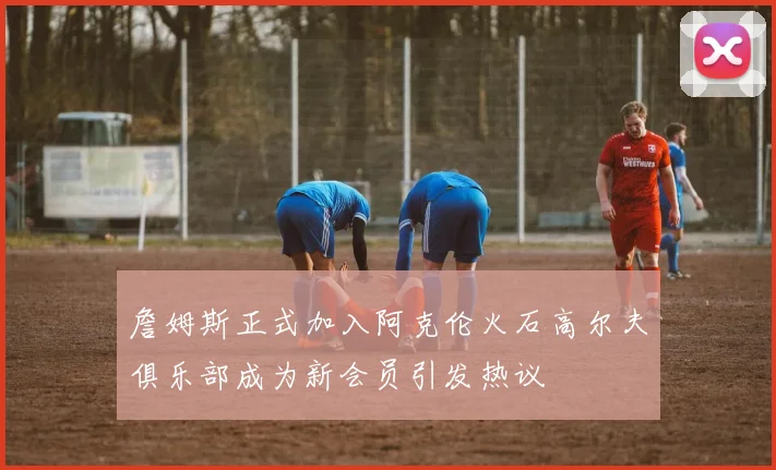 詹姆斯正式加入阿克伦火石高尔夫俱乐部成为新会员引发热议