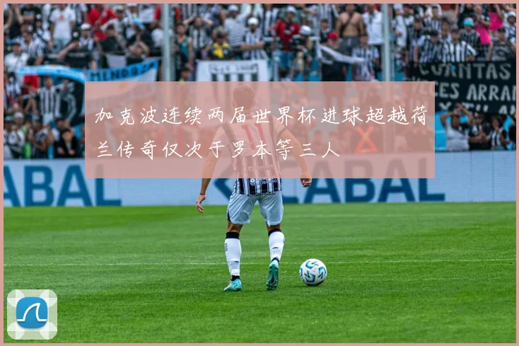 加克波连续两届世界杯进球超越荷兰传奇仅次于罗本等三人