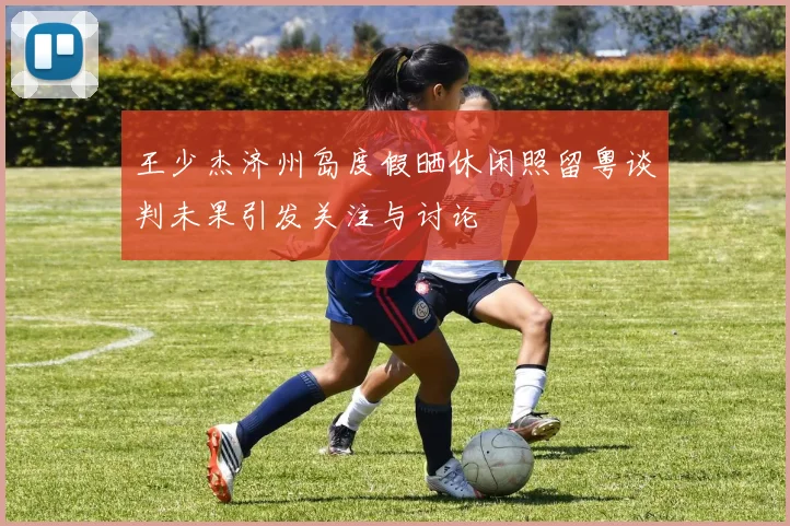 王少杰济州岛度假晒休闲照留粤谈判未果引发关注与讨论