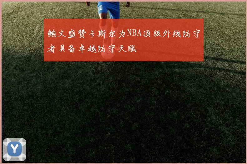 鲍文盛赞卡斯尔为NBA顶级外线防守者具备卓越防守天赋